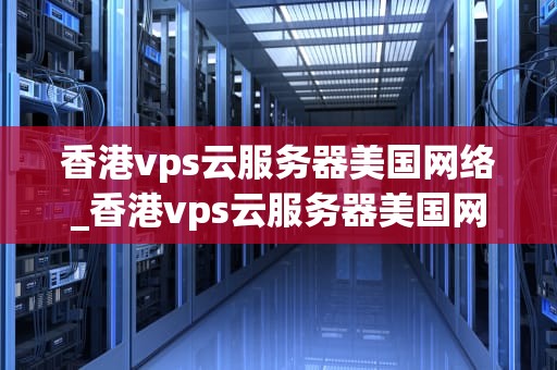 香港vps云服务器美国网络_香港vps云服务器美国网络连接_香港VPS云服务器美国网络的优势与应用