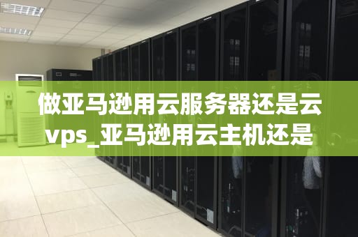 做亚马逊用云服务器还是云vps_亚马逊用云主机还是vps_亚马逊电商业务选择云服务器还是云VPS的深度分析