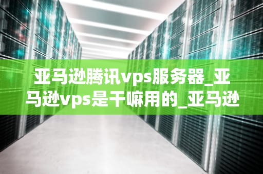 亚马逊腾讯vps服务器_亚马逊vps是干嘛用的_亚马逊腾讯VPS服务器的优势与应用