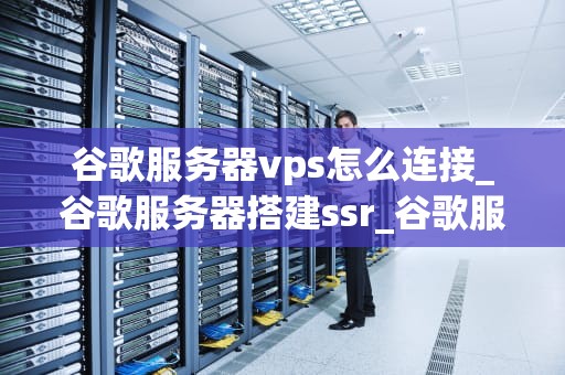 谷歌服务器vps怎么连接_谷歌服务器搭建ssr_谷歌服务器VPS的连接指南