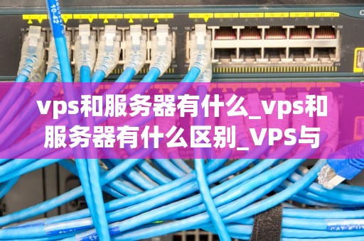 vps和服务器有什么_vps和服务器有什么区别_VPS与服务器：深入理解两者的差异和优势