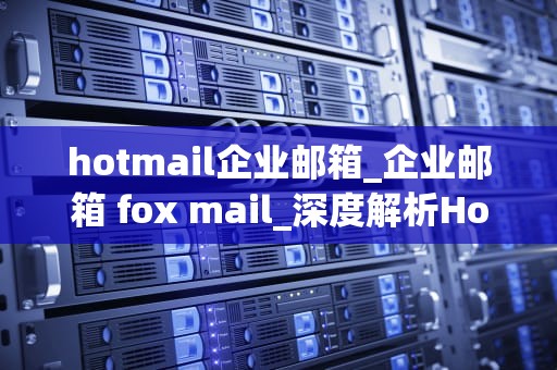 hotmail企业邮箱_企业邮箱 fox mail_深度解析Hotmail企业邮箱