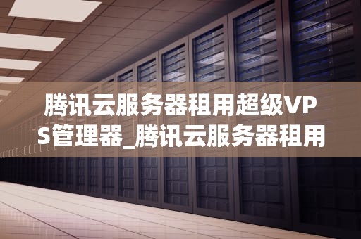 腾讯云服务器租用超级VPS管理器_腾讯云服务器租用超级vps管理器可以吗_腾讯云服务器租用超级VPS管理器的全面解析