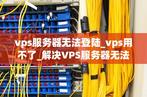 vps服务器无法登陆_vps用不了_解决VPS服务器无法登陆问题的有效方法