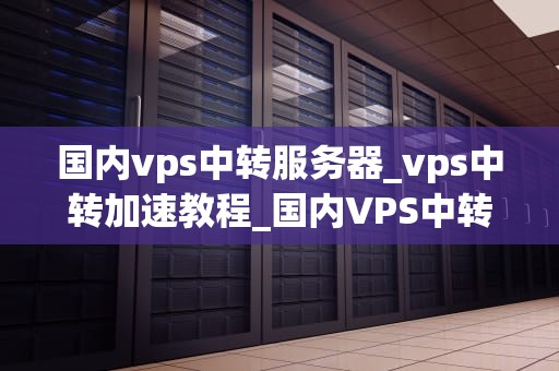 国内vps中转服务器_vps中转加速教程_国内VPS中转服务器的应用与实践