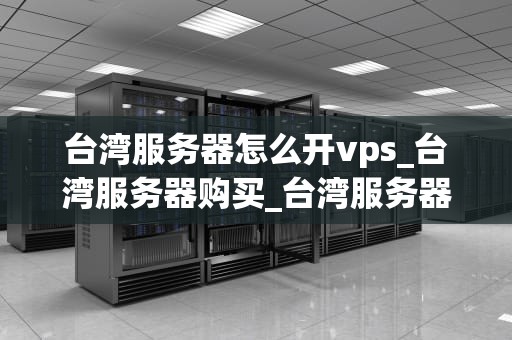 台湾服务器怎么开vps_台湾服务器购买_台湾服务器开设VPS的全面指南