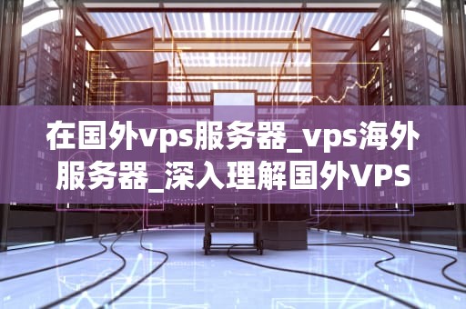 在国外vps服务器_vps海外服务器_深入理解国外VPS服务器及其应用