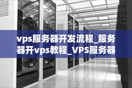 vps服务器开发流程_服务器开vps教程_VPS服务器开发流程的全面解析