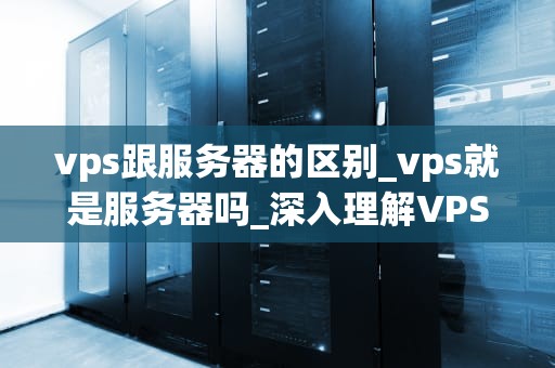vps跟服务器的区别_vps就是服务器吗_深入理解VPS与服务器的区别