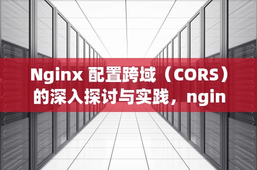 Nginx 配置跨域（CORS）的深入探讨与实践，nginx配置跨域详细步骤
