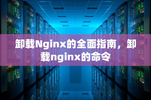 卸载Nginx的全面指南，卸载nginx的命令