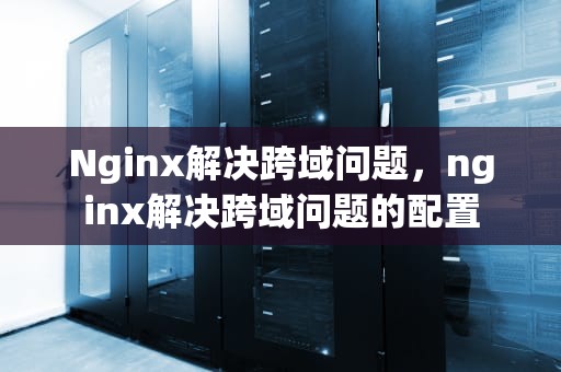 Nginx解决跨域问题，nginx解决跨域问题的配置