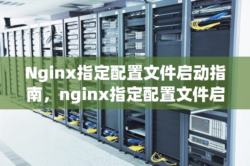 Nginx指定配置文件启动指南，nginx指定配置文件启动命令