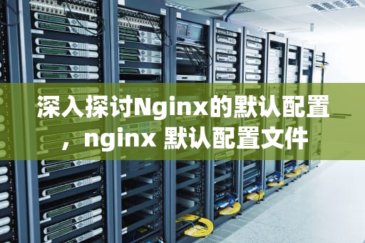 深入探讨Nginx的默认配置，nginx 默认配置文件