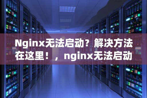 Nginx无法启动？解决方法在这里！，nginx无法启动如何排查