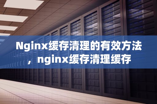 Nginx缓存清理的有效方法，nginx缓存清理缓存