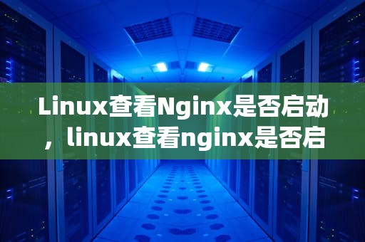 Linux查看Nginx是否启动，linux查看nginx是否启动成功