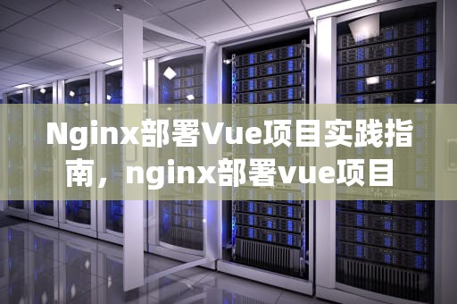 Nginx部署Vue项目实践指南，nginx部署vue项目