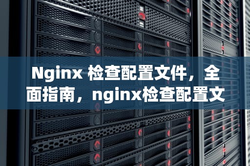 Nginx 检查配置文件，全面指南，nginx检查配置文件语法错误