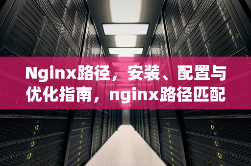 Nginx路径，安装、配置与优化指南，nginx路径匹配优先级