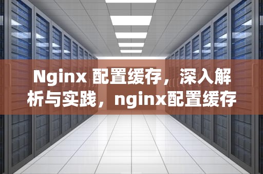 Nginx 配置缓存，深入解析与实践，nginx配置缓存策略