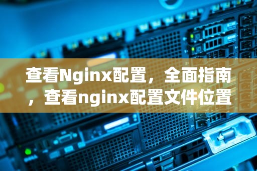 查看Nginx配置，全面指南，查看nginx配置文件位置
