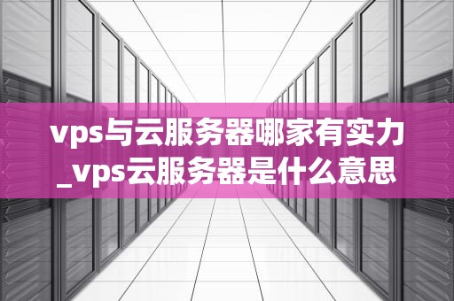 vps与云服务器哪家有实力_vps云服务器是什么意思_VPS与云服务器哪家有实力？全面分析比较