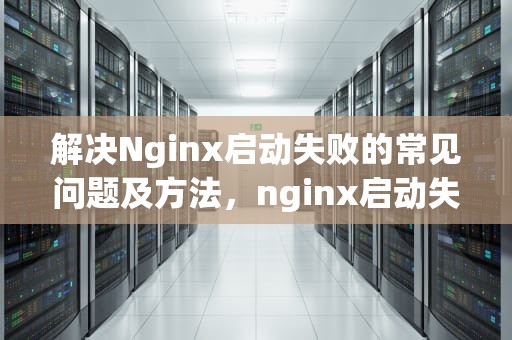 解决Nginx启动失败的常见问题及方法，nginx启动失败是什么原因