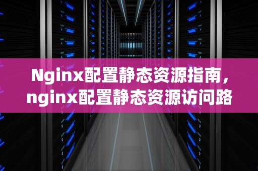 Nginx配置静态资源指南，nginx配置静态资源访问路径