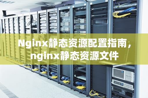 Nginx静态资源配置指南，nginx静态资源文件
