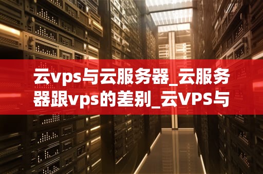 云vps与云服务器_云服务器跟vps的差别_云VPS与云服务器的比较与应用