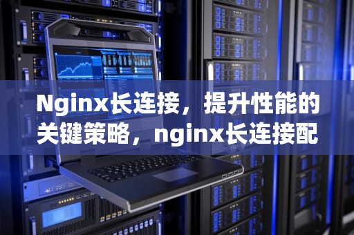 Nginx长连接，提升性能的关键策略，nginx长连接配置