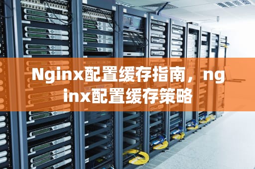 Nginx配置缓存指南，nginx配置缓存策略