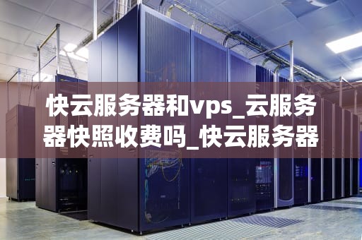 快云服务器和vps_云服务器快照收费吗_快云服务器与VPS的比较与选择
