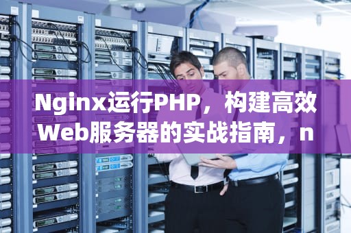 Nginx运行PHP，构建高效Web服务器的实战指南，nginx运行php项目