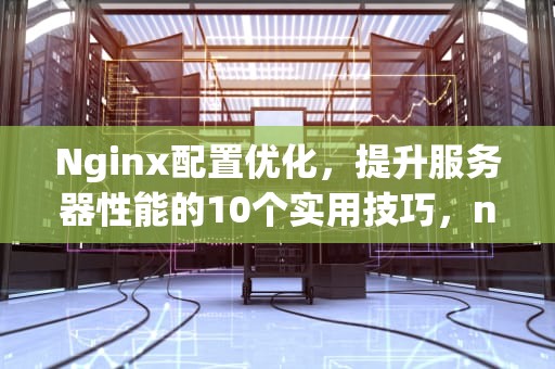 Nginx配置优化，提升服务器性能的10个实用技巧，nginx 配置优化