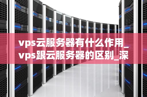vps云服务器有什么作用_vps跟云服务器的区别_深入理解VPS云服务器的作用及其重要性
