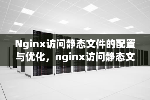 Nginx访问静态文件的配置与优化，nginx访问静态文件怎么配置