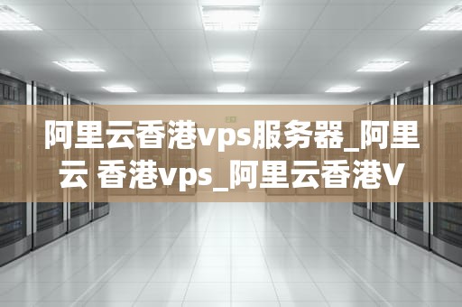 阿里云香港vps服务器_阿里云 香港vps_阿里云香港VPS服务器的优势与应用