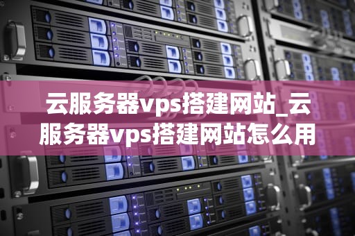 云服务器vps搭建网站_云服务器vps搭建网站怎么用_云服务器VPS搭建网站的全面指南