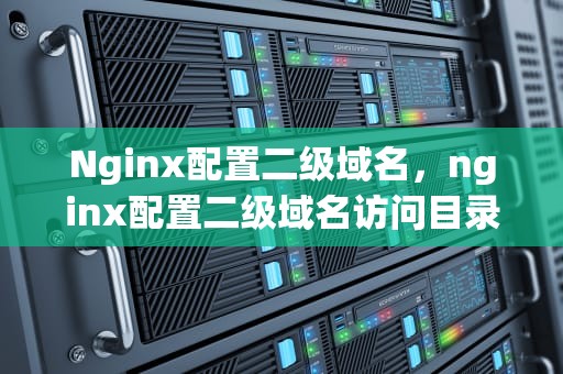 Nginx配置二级域名，nginx配置二级域名访问目录