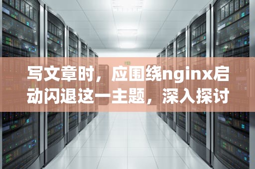 写文章时，应围绕nginx启动闪退这一主题，深入探讨其可能的原因和解决方法。以下是一篇关于这个主题的文章，nginx启动闪退,日志没报错