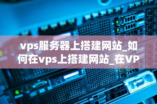 vps服务器上搭建网站_如何在vps上搭建网站_在VPS服务器上搭建网站的详细步骤