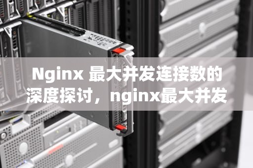 Nginx 最大并发连接数的深度探讨，nginx最大并发连接数设置多少好