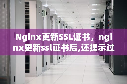 Nginx更新SSL证书，nginx更新ssl证书后,还提示过期
