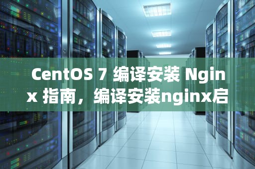 CentOS 7 编译安装 Nginx 指南，编译安装nginx启动命令