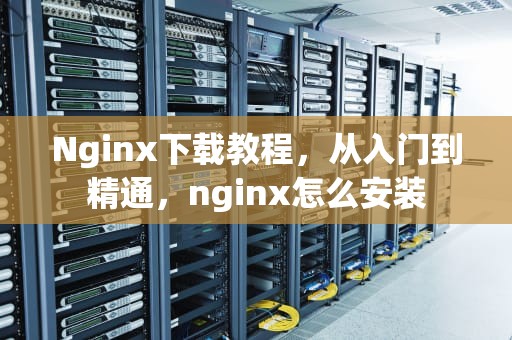 Nginx下载教程，从入门到精通，nginx怎么安装