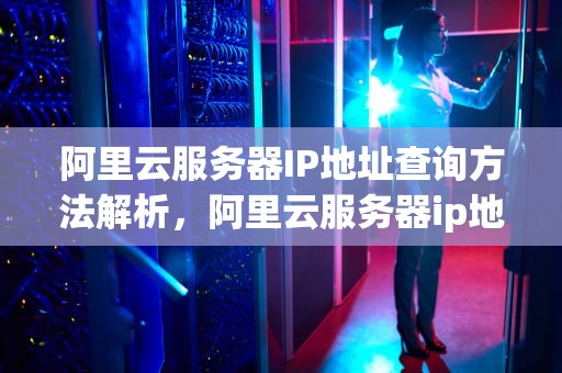 阿里云服务器IP地址查询方法解析，阿里云服务器ip地址在哪里看