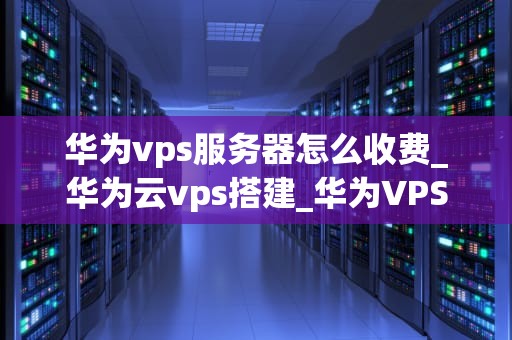 华为vps服务器怎么收费_华为云vps搭建_华为VPS服务器的收费方式及其优势