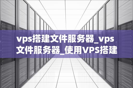 vps搭建文件服务器_vps 文件服务器_使用VPS搭建文件服务器的全面指南